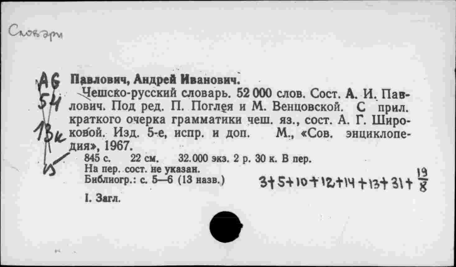 ﻿£ Павлович, Андрей Иванович.
Г Чешско-русский словарь. 52 000 слов. Сост. А. И. Пав-
7 лович. Под ред. П. Погл^я и М. Венцовской. С прил.
краткого очерка грамматики чеш. яз., сост. А. Г. Широ-л койой. Изд. 5-е, испр. и доп. М., «Сов. энциклопедия», 1967.
845 с. 22 см. 32.000 экз. 2 р. 30 к. В пер.
> На пер. сост. не указан.
Библиогр.: с. 5—6 (13 назв.)
I. Загл.
13